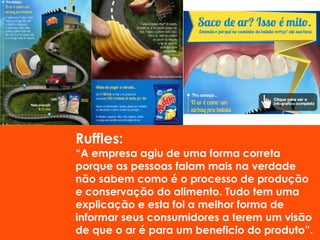 Ruffles:
“A empresa agiu de uma forma correta
porque as pessoas falam mais na verdade
não sabem como é o processo de produção
e conservação do alimento. Tudo tem uma
explicação e esta foi a melhor forma de
informar seus consumidores a terem um visão
de que o ar é para um beneficio do produto”.
 