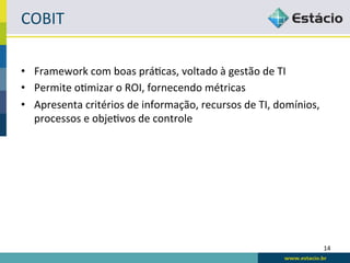 COBIT	
  

•  Framework	
  com	
  boas	
  práLcas,	
  voltado	
  à	
  gestão	
  de	
  TI	
  
•  Permite	
  oLmizar	
  o	
  ROI,	
  fornecendo	
  métricas	
  
•  Apresenta	
  critérios	
  de	
  informação,	
  recursos	
  de	
  TI,	
  domínios,	
  
   processos	
  e	
  objeLvos	
  de	
  controle	
  




                                                                                           14	
  
 