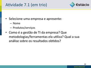 ALvidade	
  7.1	
  (em	
  trio)	
  


•  Selecione	
  uma	
  empresa	
  e	
  apresente:	
  
    –  Nome	
  
    –  Produtos/serviços	
  
•  Como	
  é	
  a	
  gestão	
  de	
  TI	
  da	
  empresa?	
  Que	
  
   metodologias/ferramentas	
  ela	
  uLliza?	
  Qual	
  a	
  sua	
  
   análise	
  sobre	
  os	
  resultados	
  obLdos?	
  




                                                                        30	
  
 