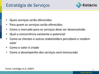 Estratégia	
  de	
  Serviços	
  

 •  Quais	
  serviços	
  serão	
  oferecidos	
  
 •  Para	
  quem	
  os	
  serviços	
  serão	
  oferecidos	
  
 •  Como	
  o	
  mercado	
  para	
  os	
  serviços	
  deve	
  ser	
  desenvolvido	
  
 •  Qual	
  a	
  concorrência	
  existente	
  e	
  potencial	
  
 •  Como	
  os	
  clientes	
  e	
  outros	
  stakeholders	
  percebem	
  e	
  medem	
  
    valor	
  
 •  Como	
  o	
  valor	
  é	
  criado	
  
 •  Como	
  o	
  desempenho	
  dos	
  serviços	
  será	
  mensurado	
  



Fonte:	
  Cartlidge	
  et	
  al.	
  (2007)	
                                              7	
  
 