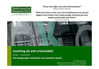 “Every crisis offers you extra desired power”
                                              William Moulton Marston

                         “When you have a crisis, the crisis itself becomes one of your 
                          biggest asset if that crisis is bad enough. Everyone get very 
                                       modest and humble and listens”
                                                Carl‐Henric Svanberg




Coaching als anti‐crisismiddel
HR Day  – 13 juni 2012
Hoe klaagzangen omdraaien naar positieve doelen
                                                                           Prof. Peter De Prins
                                                   Director of Centre of Expertise on Coaching
                                                     Vlerick Leuven Gent Management School
 