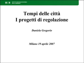 Tempi delle città I progetti di regolazione Daniela Gregorio Milano 19 aprile 2007 