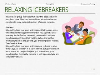 10
|
Groupwork and Training
Training Skills
MTL Course Topics
RELAXING ICEBREAKERS
Relaxers are group exercises that slow the pace and allow
people to relax. They can be combined with visualisation
exercises to carry out quiet reviews of course material.
Feathers
Sit quietly, close your eyes and imagine that you can see a
white feather falling gently in front of you against a clear
blue sky. As the feather descends, you unwind and your
muscles gradually lose their rigidity. When the feather
eventually touches the ground, you are completely relaxed.
The Classical Rose
Sit quietly, close your eyes and imagine a red rose in your
mind's eye. At the start it is a closed bud, but gradually each
petal opens. As the petals open, you unwind and your
muscles relax. Eventually, the rose is fully open and you are
completely at ease.
 