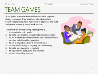 16
|
Groupwork and Training
Training Skills
MTL Course Topics
TEAM GAMES
Team games are sometimes used as set-pieces or grand
finales to courses. They work best when teams have
become established, have high levels of openness and trust
and people are ready to mix work and fun.
The role of the trainer during a team game is...
1. to explain the task clearly
2. to make sure that the correct materials are provided
3. to act as observer and recorder of how the teams work,
possibly including video recording
4. to act as impartial arbiter if problems arise
5. to intervene if things start going seriously wrong
6. to make sure everyone is involved
7. to organise the post-game presentation
8. to lead de-briefing sessions.
 
