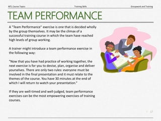 17
|
Groupwork and Training
Training Skills
MTL Course Topics
TEAM PERFORMANCE
A "Team Performance" exercise is one that is decided wholly
by the group themselves. It may be the climax of a
successful training course in which the team have reached
high levels of group working.
A trainer might introduce a team performance exercise in
the following way:
"Now that you have had practice of working together, the
next exercise is for you to devise, plan, organise and deliver
yourselves. There are only two rules: everyone must be
involved in the final presentation and it must relate to the
themes of the course. You have 30 minutes at the end of
which I will return to watch your presentation.“
If they are well-timed and well-judged, team performance
exercises can be the most empowering exercises of training
courses.
 