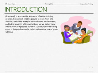 4
|
Groupwork and Training
Training Skills
MTL Course Topics
INTRODUCTION
Groupwork is an essential feature of effective training
courses. Groupwork enables people to learn from one
another; it enables workplace situations to be simulated;
and is the forum in which we test our views, gather new
information and practise our skills. A well-planned training
event is designed around a varied and creative mix of group
working.
 