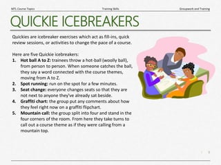 9
|
Groupwork and Training
Training Skills
MTL Course Topics
QUICKIE ICEBREAKERS
Quickies are icebreaker exercises which act as fill-ins, quick
review sessions, or activities to change the pace of a course.
Here are five Quickie icebreakers:
1. Hot ball A to Z: trainees throw a hot-ball (woolly ball),
from person to person. When someone catches the ball,
they say a word connected with the course themes,
moving from A to Z.
2. Spot running: run on the spot for a few minutes.
3. Seat change: everyone changes seats so that they are
not next to anyone they've already sat beside.
4. Graffiti chart: the group put any comments about how
they feel right now on a graffiti flipchart.
5. Mountain call: the group split into four and stand in the
four corners of the room. From here they take turns to
call out a course theme as if they were calling from a
mountain top.
 