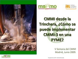 CMMI desde la
Trinchera, ¿Cómo se
puede implementar
   CMMI-3 en una
      PYME?

                   V Semana del CMMI
                   Madrid, Junio 2009.
    © grupomnemo, 2007. Derechos Reservados
 