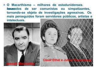  O Macarthismo – milhares de estadunidenses
foram
acusados de ser comunistas ou simpatizantes,
tornando-se objeto de investigações agressivas. Os
mais perseguidos foram servidores públicos, artistas e
intelectuais.
Casal Ethel e Julius Rosemberg
Joseph MacCarthy
 