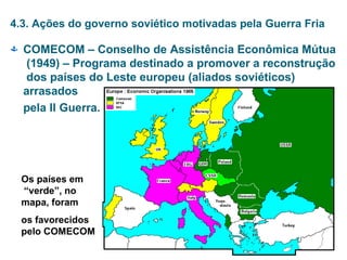 4.3. Ações do governo soviético motivadas pela Guerra Fria
 COMECOM – Conselho de Assistência Econômica Mútua
(1949) – Programa destinado a promover a reconstrução
dos países do Leste europeu (aliados soviéticos)
arrasados
pela II Guerra.
Os países em
“verde”, no
mapa, foram
os favorecidos
pelo COMECOM
 