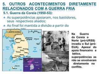 5.1. Guerra da Coreia (1950-53):
 As superpotências apoiaram, nos bastidores,
seus respectivos aliados;
Ao final foi mantida a divisão a partir do
paralelo 38°.

Na Guerra
da Coreia o
Norte (pró-URSS)
invadiu o Sul (pró-
EUA). Apesar do
e
as
apoio financeiro
bélico,
superpotências
não se envolveram
diretamente no
conflito.
 