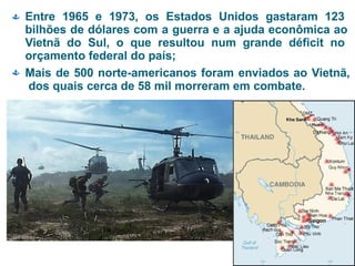  Entre 1965 e 1973, os Estados Unidos gastaram 123
bilhões de dólares com a guerra e a ajuda econômica ao
Vietnã do Sul, o que resultou num grande déficit no
orçamento federal do país;
 Mais de 500 norte-americanos foram enviados ao Vietnã,
dos quais cerca de 58 mil morreram em combate.
 