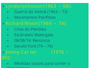  LyndonJohnson (1963 – 68):
 Guerra do Vietnã (1963 – 73)
 Movimentos Pacifistas
 Richard Nixon(1969 – 74):
 Crise do Petróleo
 Escândalo Watergate
 08/08/74: Renúncia
 Gerald Ford (74 – 76)
 Jimmy Car ter (1976 –
80):
 Medidas sociais para conter o
 