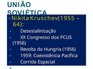 UNIÃO
SOVIÉTICA
(URSS)
Nikita Kruschev(1955 –
64):
 Desestalinização
 XX Congresso dos PCUS
(1956)
 Revolta da Hungria (1956)
 1959: Coexistência Pacífica
 Corrida Espacial
 