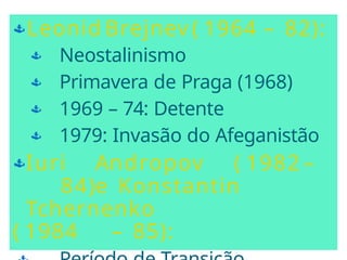 Leonid Brejnev ( 1964 – 82):
 Neostalinismo
 Primavera de Praga (1968)
 1969 – 74: Detente
 1979: Invasão do Afeganistão
Iuri Andropov ( 1982 –
84)e Konstantin
Tchernenko
( 1984 – 85):
 