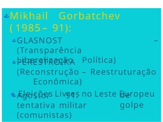 Mikhail Gorbatchev
( 1985 – 91):
–
GLASNOST
(Transparência
Liberalização Política)
PERESTROIKA
(Reconstrução – Reestruturação
Econômica)
 Eleições Livres no Leste Europeu
de
golpe
Agosto/ 91:
tentativa militar
(comunistas)
 