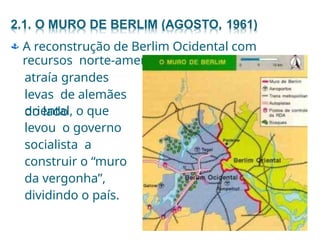  A reconstrução de Berlim Ocidental com
recursos norte-americanos
atraía grandes
levas de alemães
do lado
oriental, o que
levou o governo
socialista a
construir o “muro
da vergonha”,
dividindo o país.
 