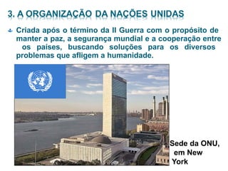  Criada após o término da II Guerra com o propósito de
manter a paz, a segurança mundial e a cooperação entre
os países, buscando soluções para os diversos
problemas que afligem a humanidade.
Sede da ONU,
em New
York
 