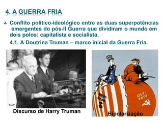  Conflito político-ideológico entre as duas superpotências
emergentes do pós-II Guerra que dividiram o mundo em
dois polos: capitalista e socialista.
4.1. A Doutrina Truman – marco inicial da Guerra Fria.
Discurso de Harry Truman Bipolarização
 