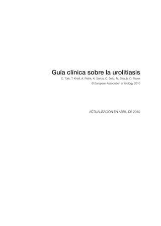 Guía clínica sobre la urolitiasis
   C. Türk, T. Knoll, A. Petrik, K. Sarica, C. Seitz, M. Straub, O. Traxer
                              © European Association of Urology 2010




                            ACTUALIZACIÓN EN ABRIL DE 2010
 