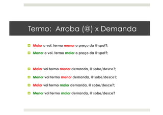 Termo: Arroba (@) x Demanda
  Maior o vol. termo menor o preço da @ spot?;
  Menor o vol. termo maior o preço da @ spot?;
  Maior vol termo menor demanda, @ sobe/desce?;
  Menor vol termo menor demanda, @ sobe/desce?;
  Maior vol termo maior demanda, @ sobe/desce?;
  Menor vol termo maior demanda, @ sobe/desce?
 