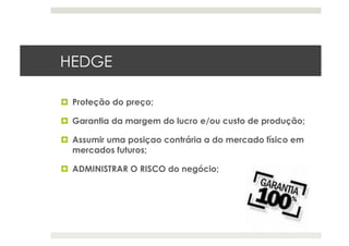 HEDGE
  Proteção do preço;
  Garantia da margem do lucro e/ou custo de produção;
  Assumir uma posiçao contrária a do mercado físico em
mercados futuros;
  ADMINISTRAR O RISCO do negócio;
 