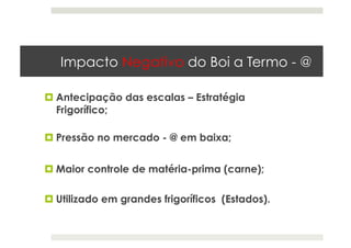 Impacto Negativo do Boi a Termo - @
 Antecipação das escalas – Estratégia
Frigorífico;
 Pressão no mercado - @ em baixa;
 Utilizado em grandes frigoríficos (Estados).
 Maior controle de matéria-prima (carne);
 