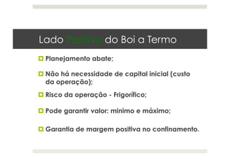 Lado Positivo do Boi a Termo
 Planejamento abate;
 Não há necessidade de capital inicial (custo
da operação);
 Risco da operação - Frigorífico;
 Pode garantir valor: minimo e máximo;
 Garantia de margem positiva no confinamento.
 