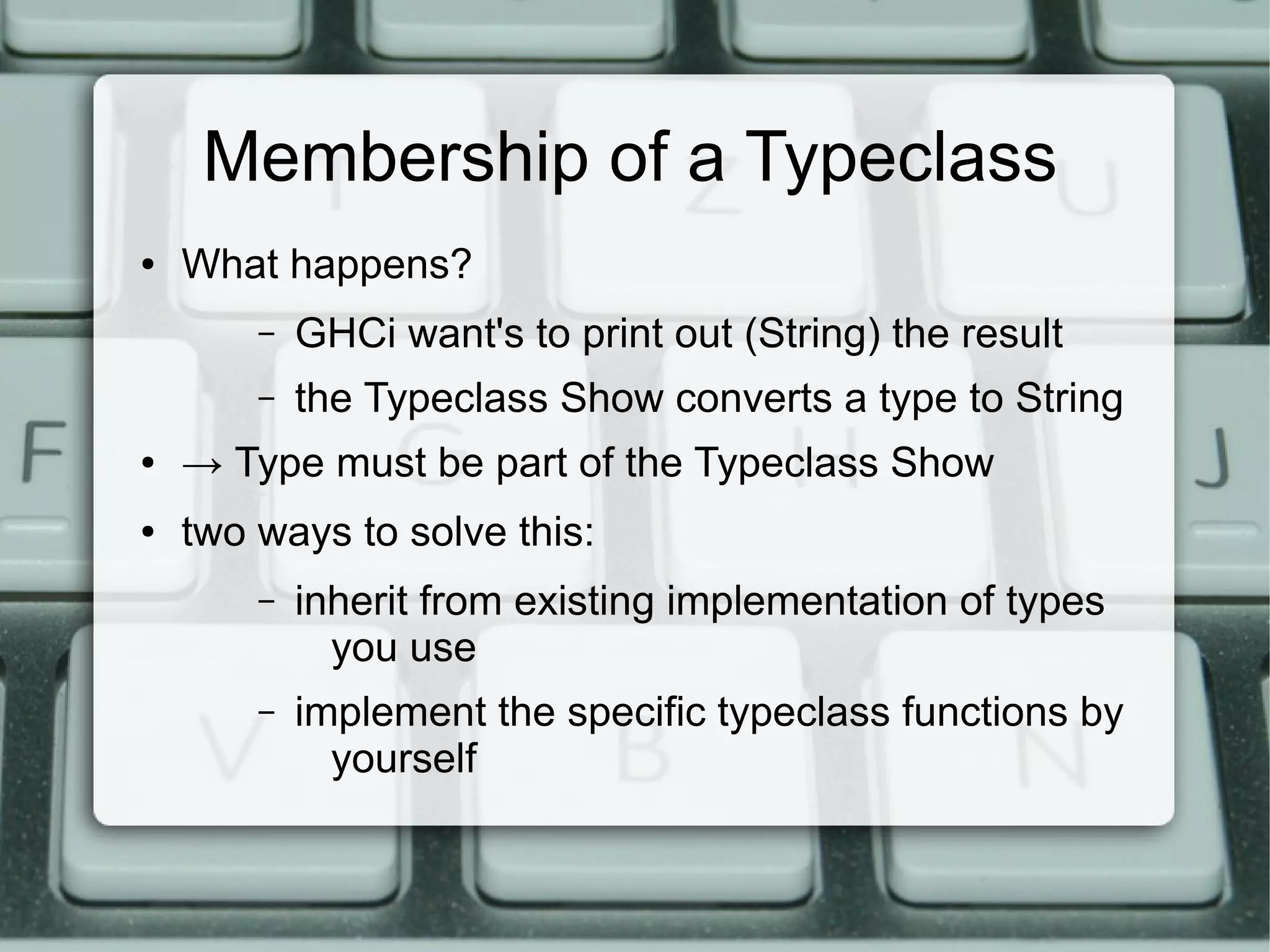Membership of a Typeclass
●   What happens?
        –   GHCi want's to print out (String) the result
        –   the Typeclass Show converts a type to String
●   → Type must be part of the Typeclass Show
●   two ways to solve this:
        –   inherit from existing implementation of types
              you use
        –   implement the specific typeclass functions by
              yourself
 