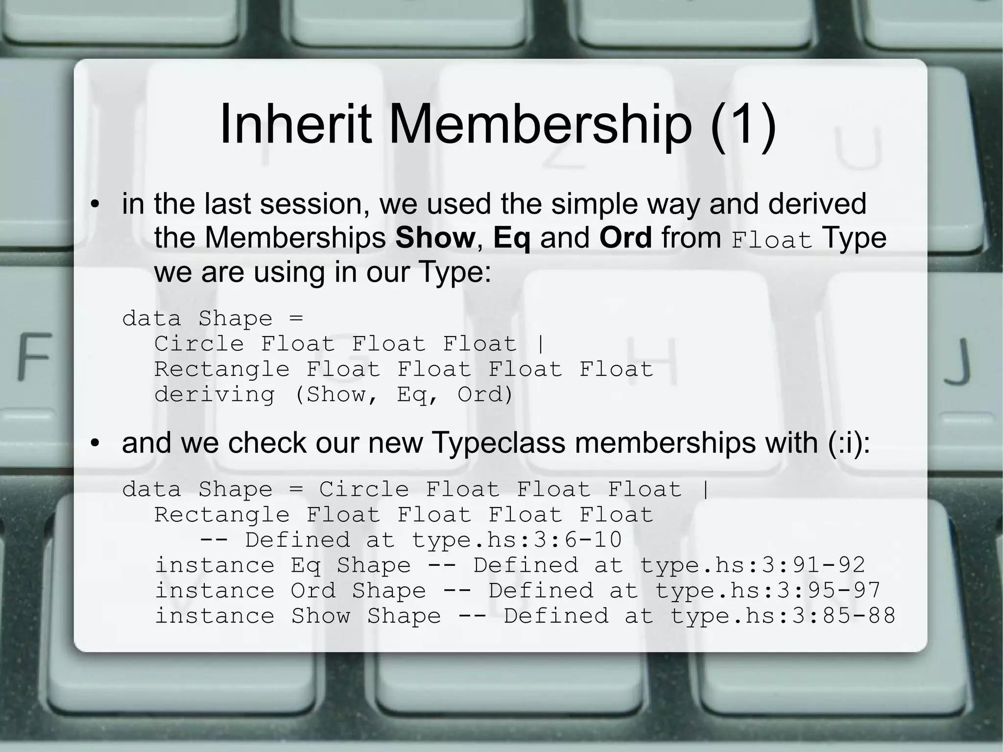 Inherit Membership (1)
●   in the last session, we used the simple way and derived
       the Memberships Show, Eq and Ord from Float Type
       we are using in our Type:
    data Shape =
      Circle Float Float Float |
      Rectangle Float Float Float Float
      deriving (Show, Eq, Ord)
●   and we check our new Typeclass memberships with (:i):
    data Shape = Circle Float Float Float |
      Rectangle Float Float Float Float
         -- Defined at type.hs:3:6-10
      instance Eq Shape -- Defined at type.hs:3:91-92
      instance Ord Shape -- Defined at type.hs:3:95-97
      instance Show Shape -- Defined at type.hs:3:85-88
 