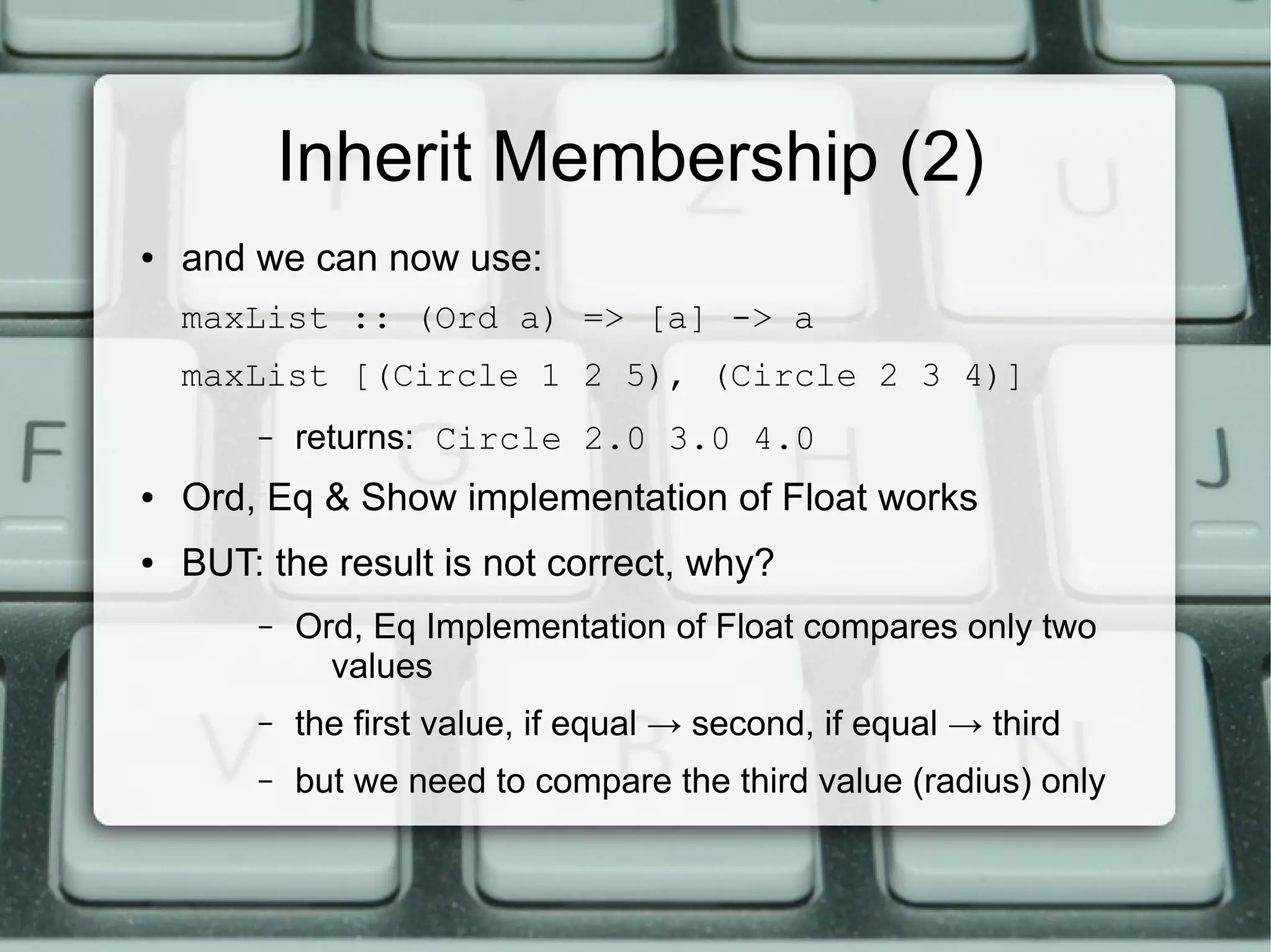 Inherit Membership (2)
●   and we can now use:
    maxList :: (Ord a) => [a] -> a
    maxList [(Circle 1 2 5), (Circle 2 3 4)]
        –   returns: Circle 2.0 3.0 4.0
●   Ord, Eq & Show implementation of Float works
●   BUT: the result is not correct, why?
        –   Ord, Eq Implementation of Float compares only two
              values
        –   the first value, if equal → second, if equal → third
        –   but we need to compare the third value (radius) only
 