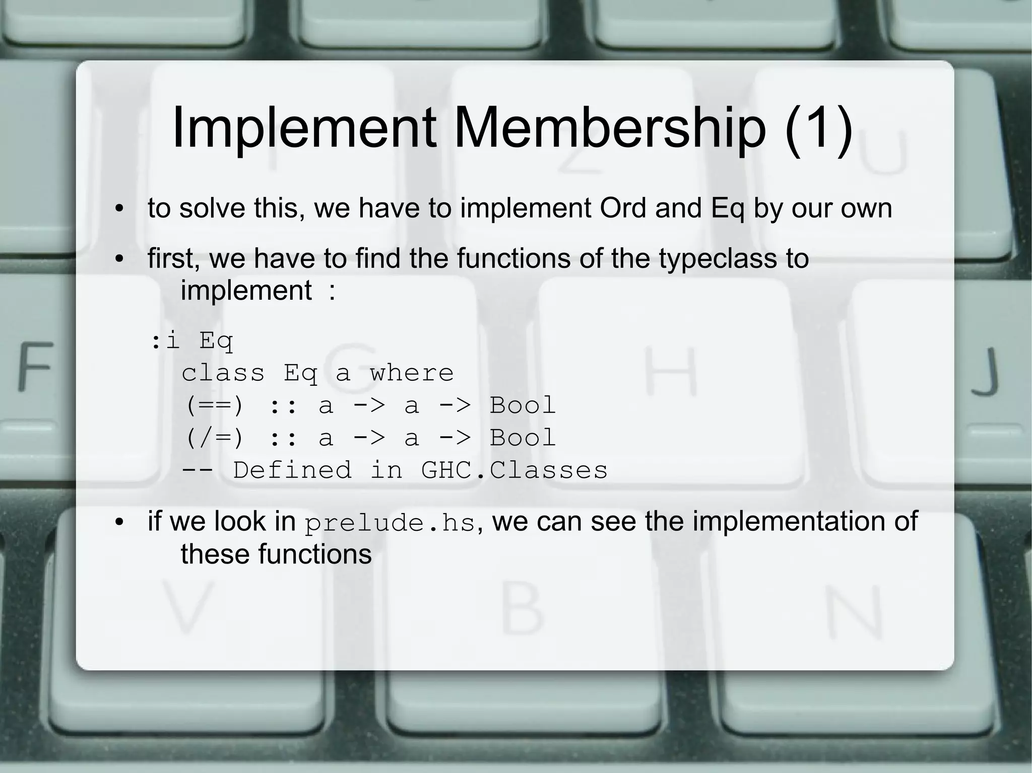 Implement Membership (1)
●   to solve this, we have to implement Ord and Eq by our own
●   first, we have to find the functions of the typeclass to
        implement :
    :i Eq
      class Eq a where
      (==) :: a -> a -> Bool
      (/=) :: a -> a -> Bool
      -- Defined in GHC.Classes
●   if we look in prelude.hs, we can see the implementation of
        these functions
 