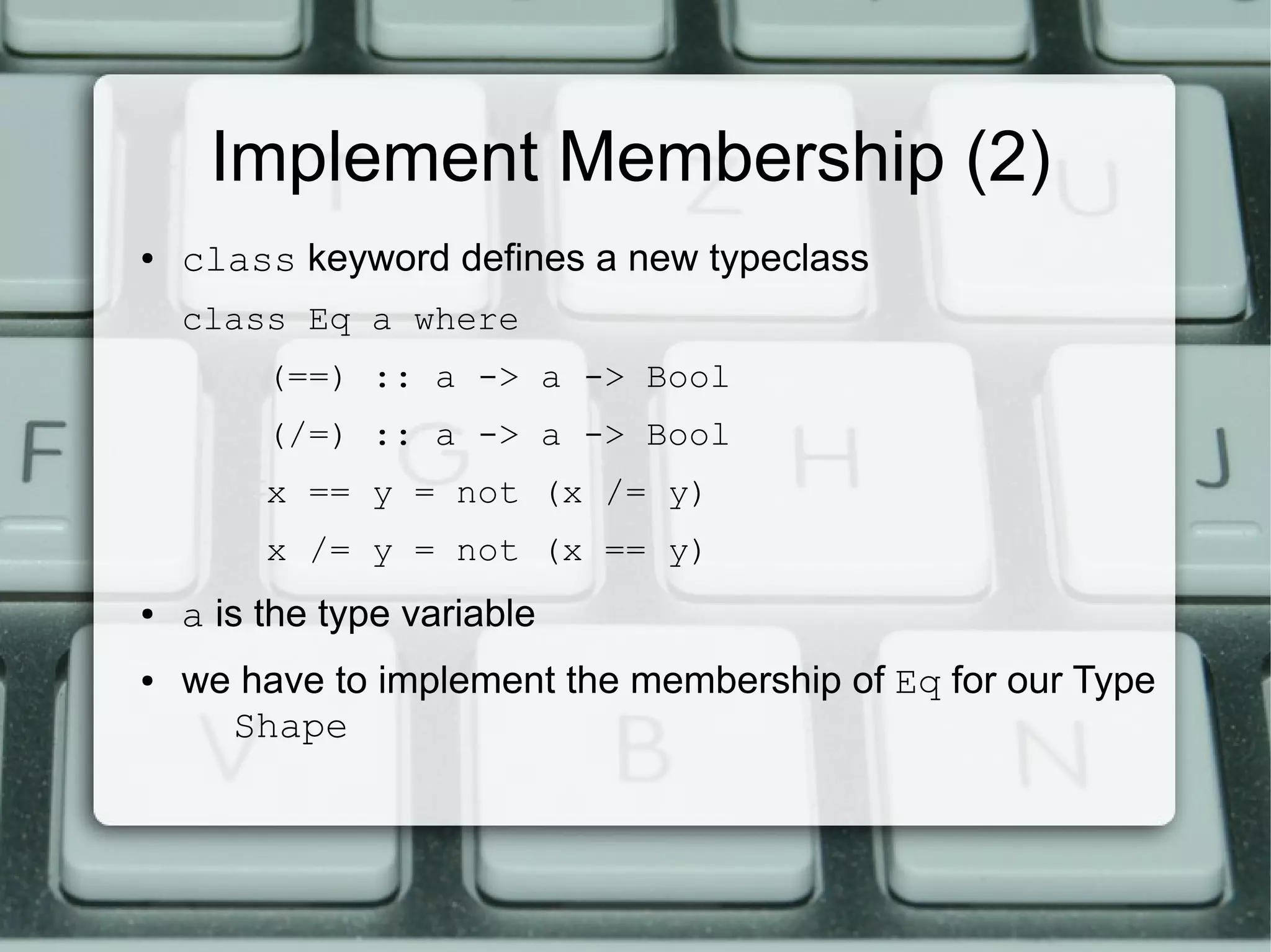 Implement Membership (2)
●   class keyword defines a new typeclass
    class Eq a where
         (==) :: a -> a -> Bool
         (/=) :: a -> a -> Bool
         x == y = not (x /= y)
         x /= y = not (x == y)
●   a is the type variable
●   we have to implement the membership of Eq for our Type
      Shape
 