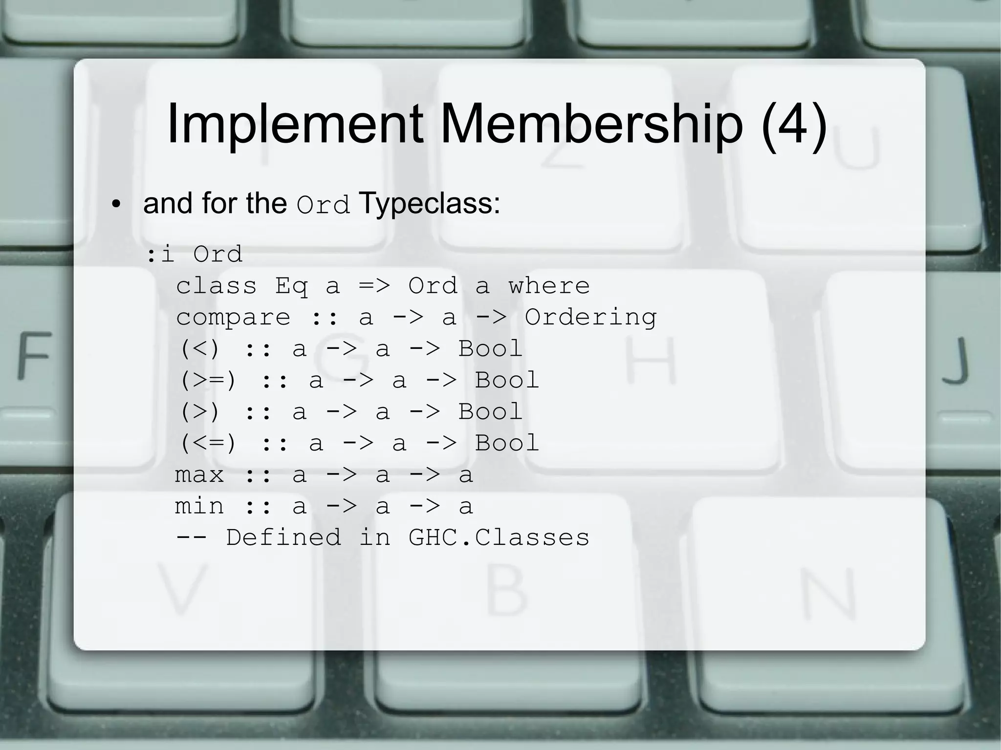 Implement Membership (4)
●   and for the Ord Typeclass:
    :i Ord
      class Eq a => Ord a where
      compare :: a -> a -> Ordering
      (<) :: a -> a -> Bool
      (>=) :: a -> a -> Bool
      (>) :: a -> a -> Bool
      (<=) :: a -> a -> Bool
      max :: a -> a -> a
      min :: a -> a -> a
      -- Defined in GHC.Classes
 