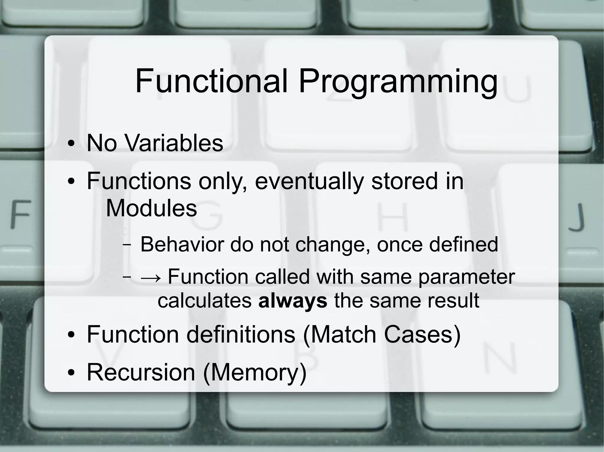 Functional Programming
●   No Variables
●   Functions only, eventually stored in
     Modules
       –   Behavior do not change, once defined
       –   → Function called with same parameter
            calculates always the same result
●   Function definitions (Match Cases)
●   Recursion (Memory)
 