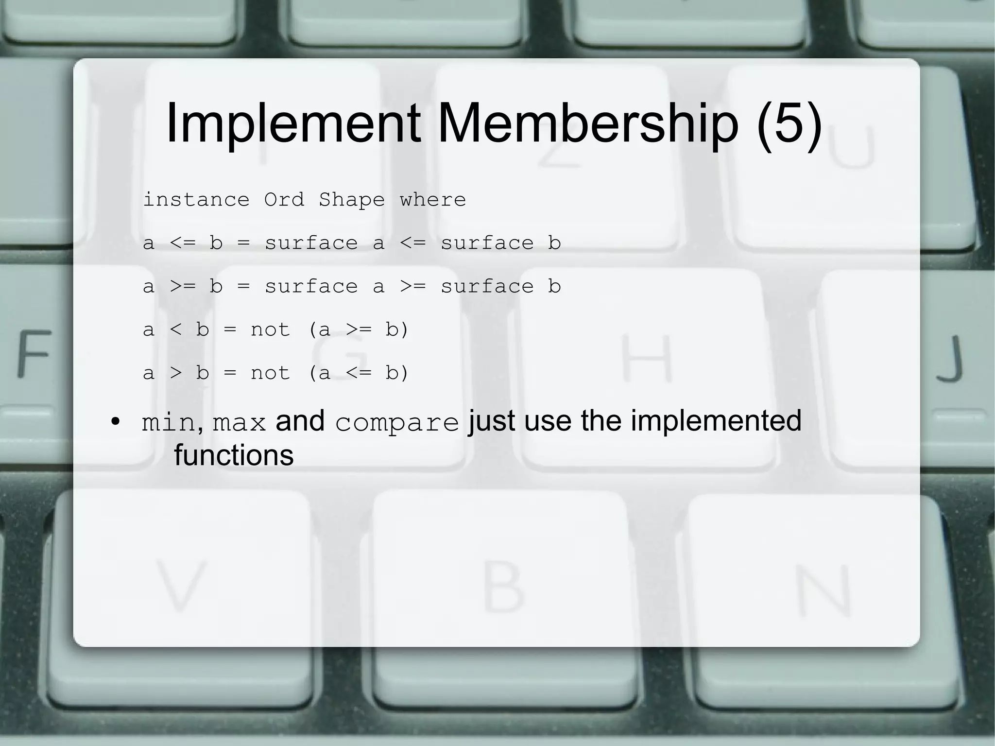 Implement Membership (5)
    instance Ord Shape where
    a <= b = surface a <= surface b
    a >= b = surface a >= surface b
    a < b = not (a >= b)
    a > b = not (a <= b)

●   min, max and compare just use the implemented
      functions
 