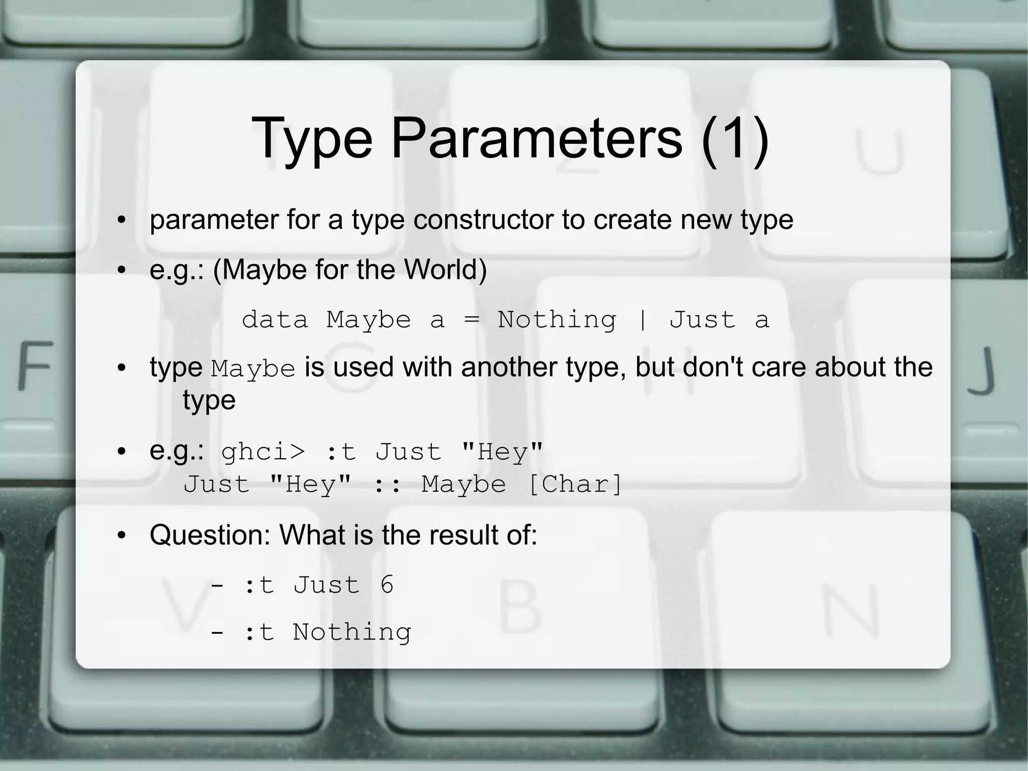 Type Parameters (1)
●   parameter for a type constructor to create new type
●   e.g.: (Maybe for the World)
             data Maybe a = Nothing | Just a
●   type Maybe is used with another type, but don't care about the
       type
●   e.g.: ghci> :t Just "Hey"
       Just "Hey" :: Maybe [Char]
●   Question: What is the result of:
         –   :t Just 6
         –   :t Nothing
 