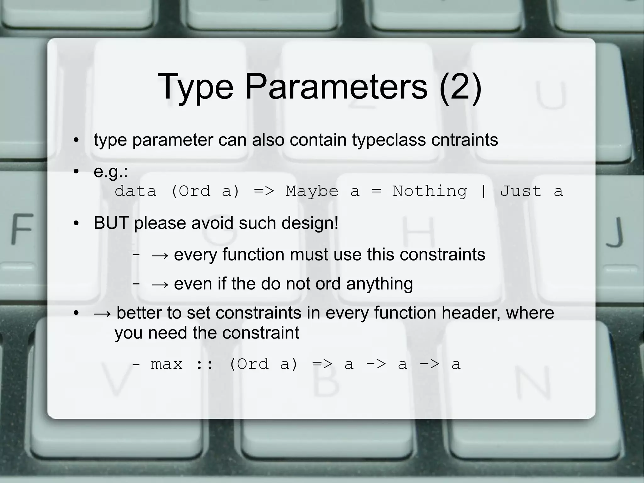 Type Parameters (2)
●   type parameter can also contain typeclass cntraints
●   e.g.:
       data (Ord a) => Maybe a = Nothing | Just a
●   BUT please avoid such design!
         –   → every function must use this constraints
         –   → even if the do not ord anything
●   → better to set constraints in every function header, where
      you need the constraint
         –   max :: (Ord a) => a -> a -> a
 