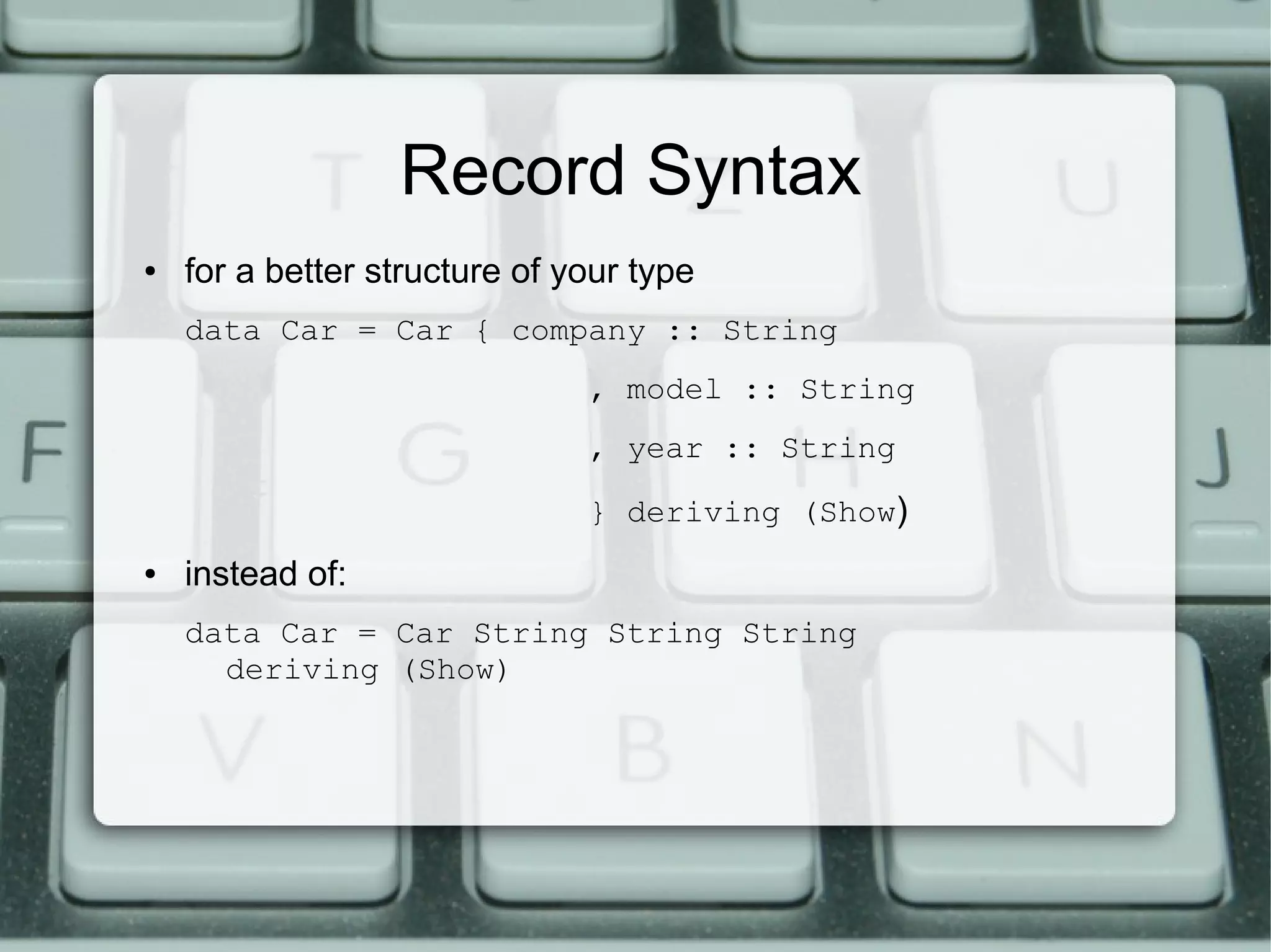 Record Syntax
●   for a better structure of your type
    data Car = Car { company :: String
                               , model :: String
                               , year :: String

                               } deriving (Show)
●   instead of:
    data Car = Car String String String
      deriving (Show)
 