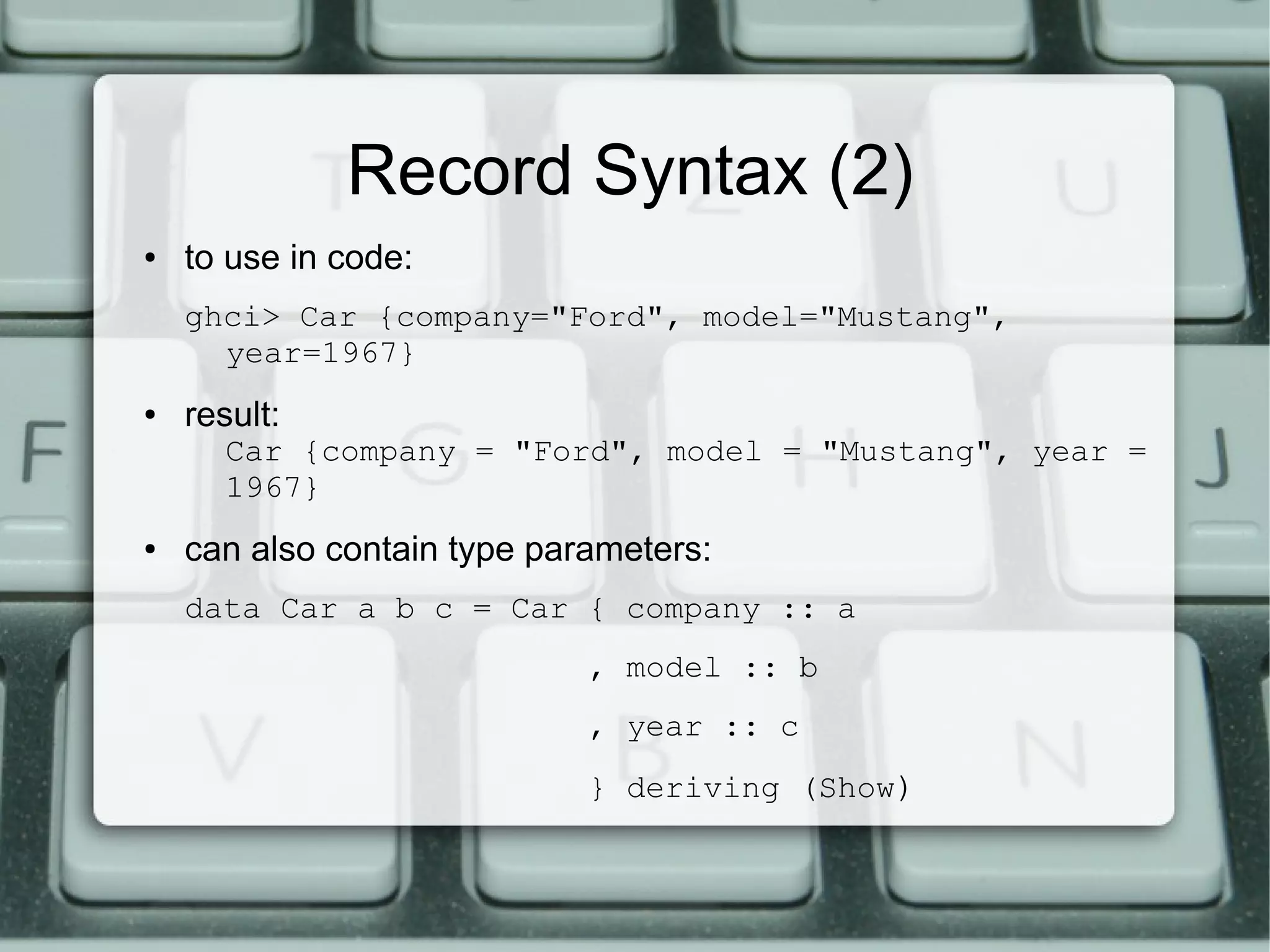 Record Syntax (2)
●   to use in code:
    ghci> Car {company="Ford", model="Mustang",
      year=1967}
●   result:
      Car {company = "Ford", model = "Mustang", year =
      1967}
●   can also contain type parameters:
    data Car a b c = Car { company :: a
                             , model :: b
                             , year :: c
                             } deriving (Show)
 