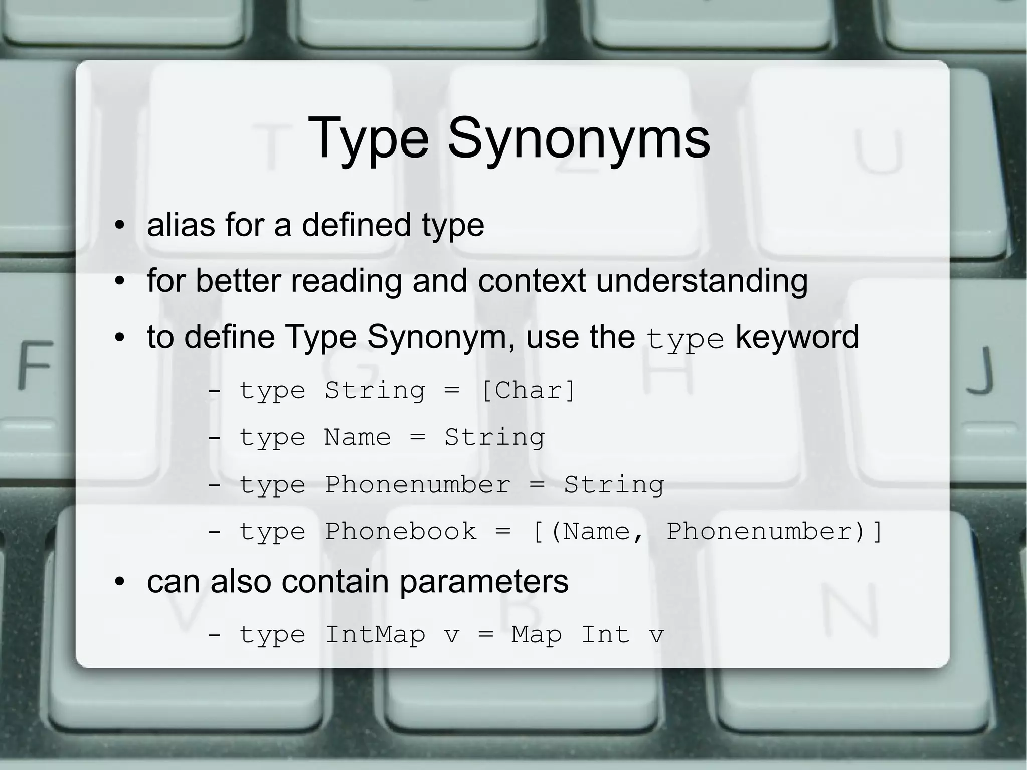 Type Synonyms
●   alias for a defined type
●   for better reading and context understanding
●   to define Type Synonym, use the type keyword
        –   type String = [Char]
        –   type Name = String
        –   type Phonenumber = String
        –   type Phonebook = [(Name, Phonenumber)]
●   can also contain parameters
        –   type IntMap v = Map Int v
 