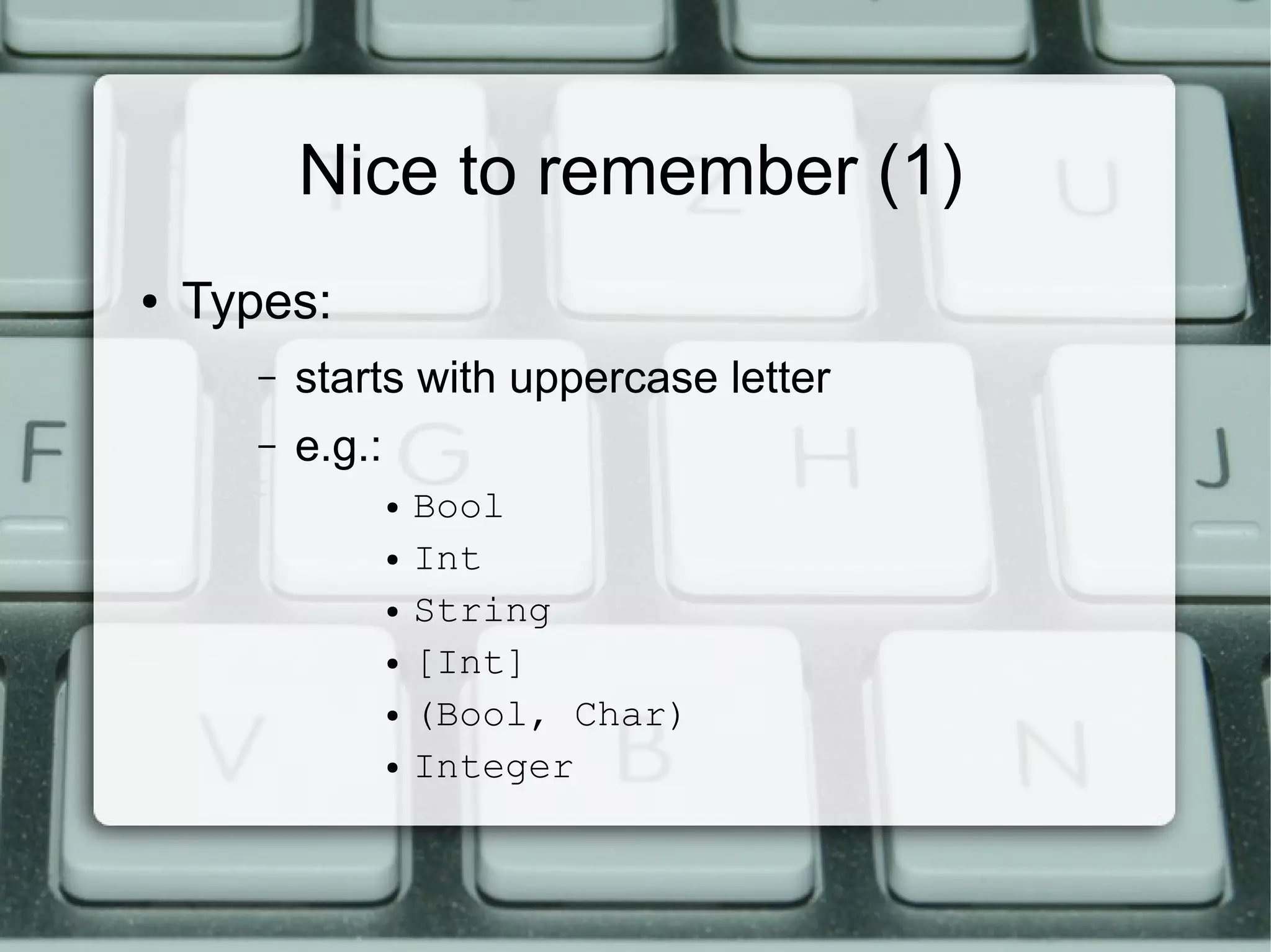 Nice to remember (1)
●   Types:
       –   starts with uppercase letter
       –   e.g.:
                   ●   Bool
                   ●   Int
                   ●   String
                   ●   [Int]
                   ●   (Bool, Char)
                   ●   Integer
 