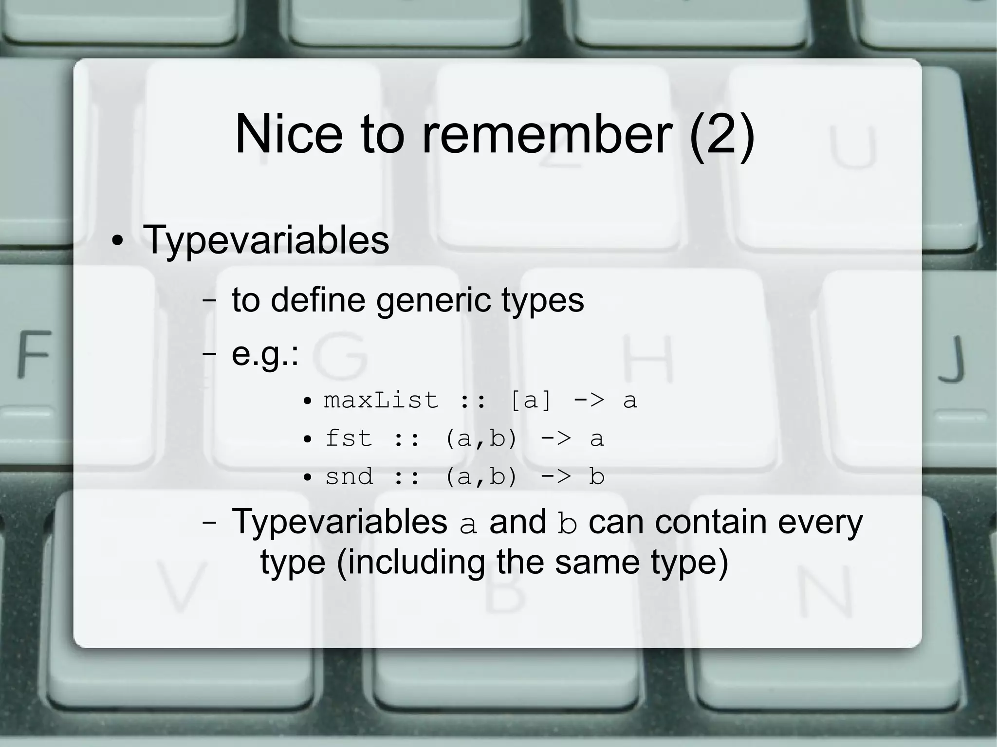 Nice to remember (2)
●   Typevariables
       –   to define generic types
       –   e.g.:
                   ●   maxList :: [a] -> a
                   ●   fst :: (a,b) -> a
                   ●   snd :: (a,b) -> b
       –   Typevariables a and b can contain every
             type (including the same type)
 