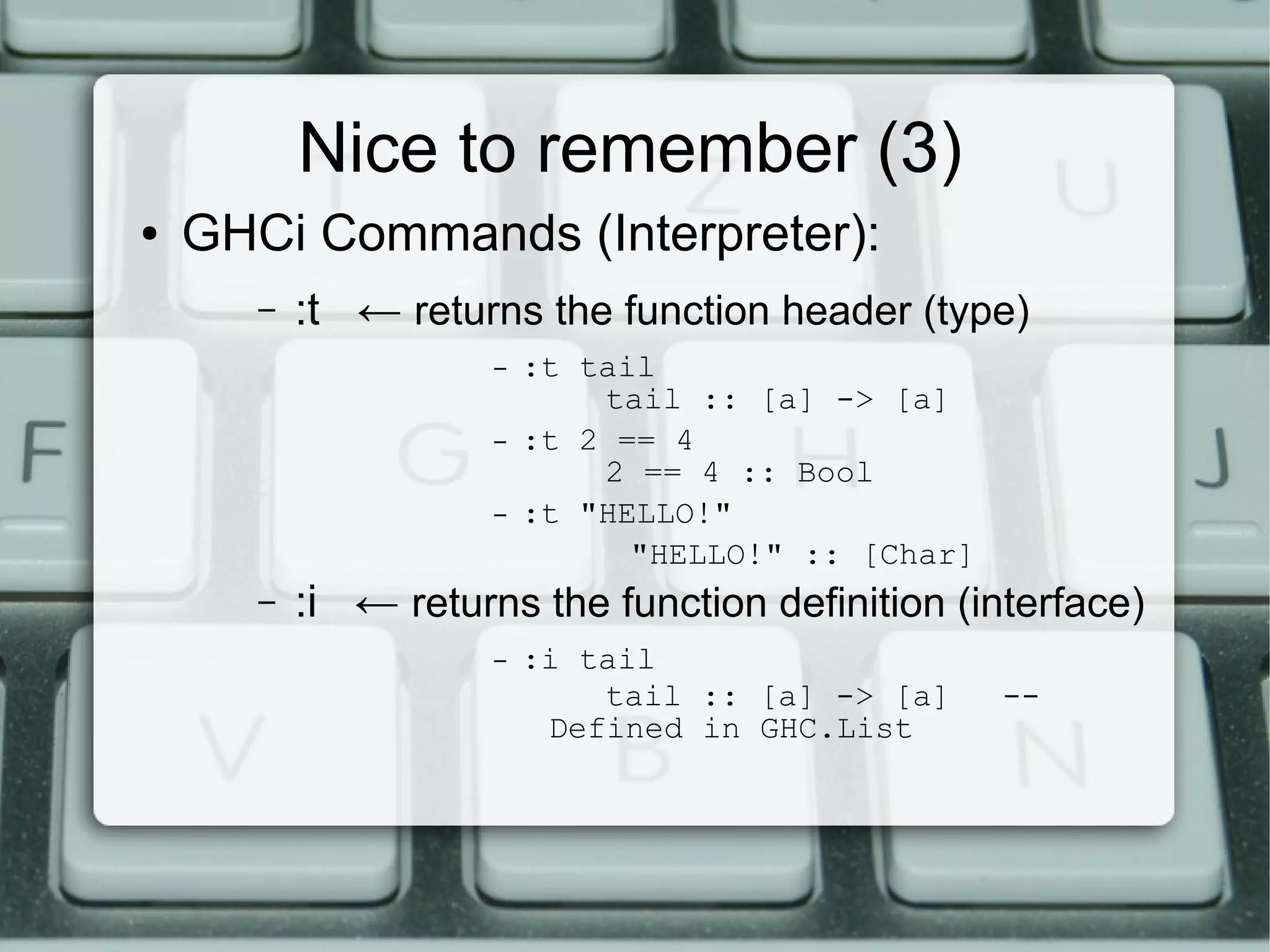 Nice to remember (3)
●   GHCi Commands (Interpreter):
       –   :t ← returns the function header (type)
                      –   :t tail
                              tail :: [a] -> [a]
                      –   :t 2 == 4
                              2 == 4 :: Bool
                      –   :t "HELLO!"
                                "HELLO!" :: [Char]
       –   :i ← returns the function definition (interface)
                      –   :i tail
                              tail :: [a] -> [a]     --
                           Defined in GHC.List
 