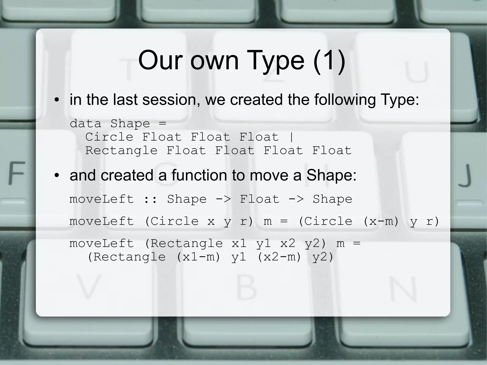 Our own Type (1)
●   in the last session, we created the following Type:
    data Shape =
      Circle Float Float Float |
      Rectangle Float Float Float Float
●   and created a function to move a Shape:
    moveLeft :: Shape -> Float -> Shape
    moveLeft (Circle x y r) m = (Circle (x-m) y r)
    moveLeft (Rectangle x1 y1 x2 y2) m =
      (Rectangle (x1-m) y1 (x2-m) y2)
 
