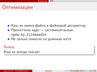 Background

NFS

Оптимизации

Кэш из имени файла в файловый дескриптор
Пропатчили ядро — системный вызов
open_by_filehandle
Не сильно помогло на длинном хосте
Вывод
Кэш не всегда спасает

Цесько В. А. (CompSciCenter)

Haystack

14 октября 2013 г.

13 / 53

 