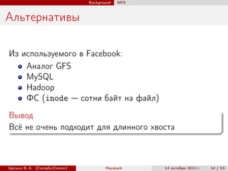 Background

NFS

Альтернативы
Из используемого в Facebook:
Аналог GFS
MySQL
Hadoop
ФС (inode — сотни байт на файл)
Вывод
Всё не очень подходит для длинного хвоста

Цесько В. А. (CompSciCenter)

Haystack

14 октября 2013 г.

14 / 53

 