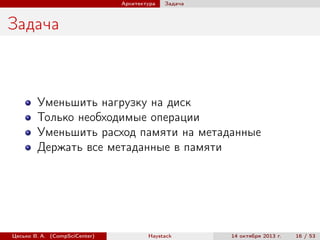 Архитектура

Задача

Задача

Уменьшить нагрузку на диск
Только необходимые операции
Уменьшить расход памяти на метаданные
Держать все метаданные в памяти

Цесько В. А. (CompSciCenter)

Haystack

14 октября 2013 г.

16 / 53

 