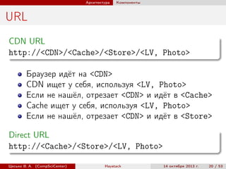 Архитектура

Компоненты

URL
CDN URL
http://<CDN>/<Cache>/<Store>/<LV, Photo>
Браузер идёт на <CDN>
CDN ищет у себя, используя <LV, Photo>
Если не нашёл, отрезает <CDN> и идёт в <Cache>
Cache ищет у себя, используя <LV, Photo>
Если не нашёл, отрезает <CDN> и идёт в <Store>
Direct URL
http://<Cache>/<Store>/<LV, Photo>
Цесько В. А. (CompSciCenter)

Haystack

14 октября 2013 г.

20 / 53

 