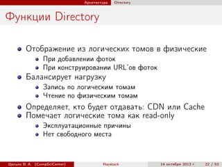 Архитектура

Directory

Функции Directory
Отображение из логических томов в физические
При добавлении фоток
При конструировании URL’ов фоток

Балансирует нагрузку
Запись по логическим томам
Чтение по физическим томам

Определяет, кто будет отдавать: CDN или Cache
Помечает логические тома как read-only
Эксплуатационные причины
Нет свободного места

Цесько В. А. (CompSciCenter)

Haystack

14 октября 2013 г.

22 / 53

 